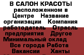 В САЛОН КРАСОТЫ расположенном в Центре › Название организации ­ Компания-работодатель › Отрасль предприятия ­ Другое › Минимальный оклад ­ 1 - Все города Работа » Вакансии   . Ханты-Мансийский,Белоярский г.